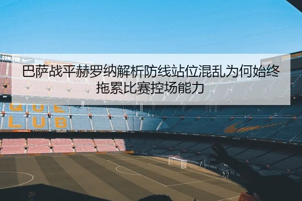 巴萨战平赫罗纳解析防线站位混乱为何始终拖累比赛控场能力