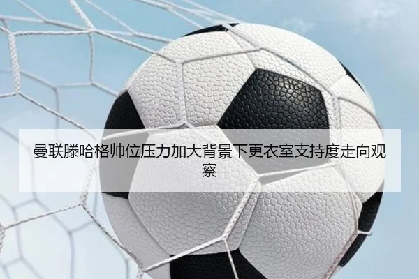 曼联滕哈格帅位压力加大背景下更衣室支持度走向观察